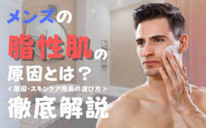 メンズの脂性肌の原因とは？おすすめのスキンケア用品・選び方などを解説
